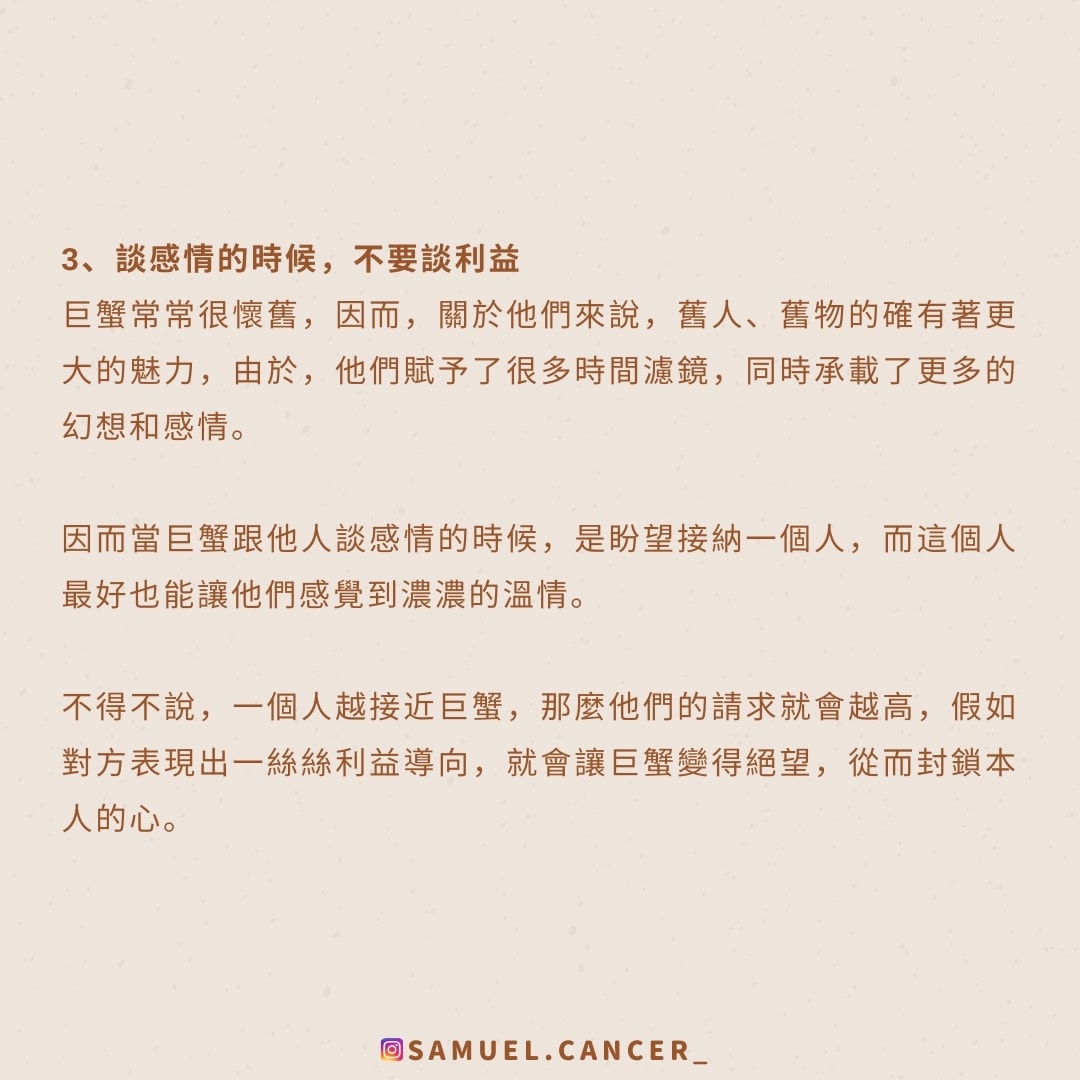 <strong>3、談感情的時候，不要談利益</strong><br />
  巨蟹常常很懷舊，因而，關於他們來說，舊人、舊物的確有著更大的魅力，由於，他們賦予了很多時間濾鏡，同時承載了更多的幻想和感情。<br />
  因而當巨蟹跟他人談感情的時候，是盼望接納一個人，而這個人最好也能讓他們感覺到濃濃的溫情。<br />
  不得不說，一個人越接近巨蟹，那麼他們的請求就會越高，假如對方表現出一絲絲利益導向，就會讓巨蟹變得絕望，從而封鎖本人的心。